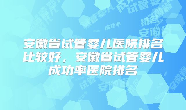 安徽省试管婴儿医院排名比较好，安徽省试管婴儿成功率医院排名