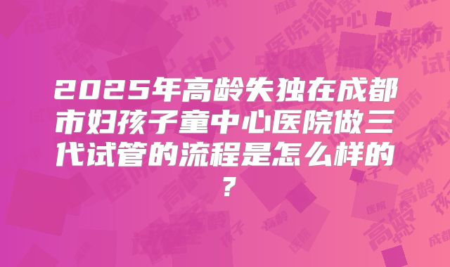 2025年高龄失独在成都市妇孩子童中心医院做三代试管的流程是怎么样的?