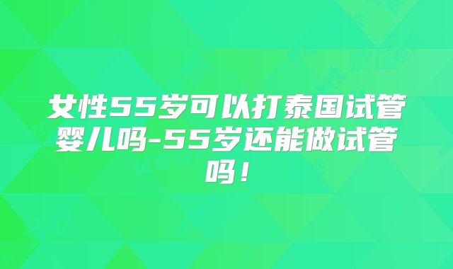 女性55岁可以打泰国试管婴儿吗-55岁还能做试管吗！