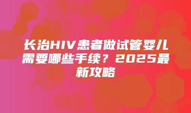 长治HIV患者做试管婴儿需要哪些手续?2025最新攻略