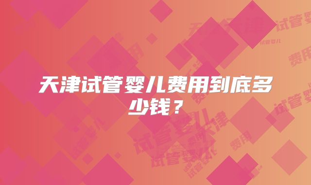 天津试管婴儿费用到底多少钱？