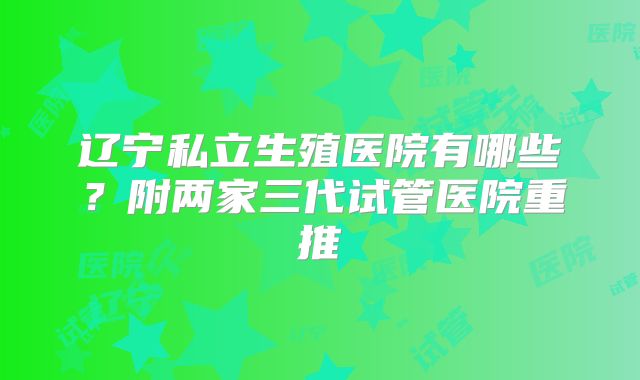 辽宁私立生殖医院有哪些？附两家三代试管医院重推
