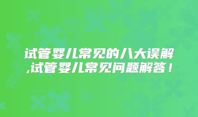 试管婴儿常见的八大误解,试管婴儿常见问题解答!