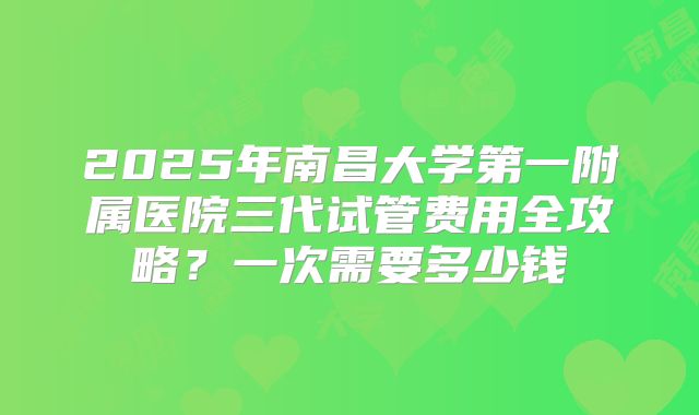 2025年南昌大学第一附属医院三代试管费用全攻略?一次需要多少钱
