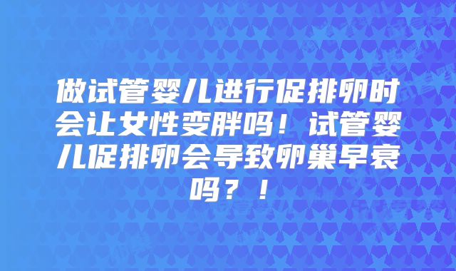 做试管婴儿进行促排卵时会让女性变胖吗！试管婴儿促排卵会导致卵巢早衰吗？！
