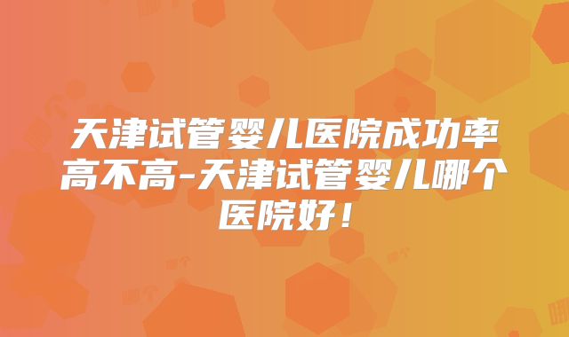 天津试管婴儿医院成功率高不高-天津试管婴儿哪个医院好!