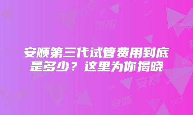 安顺第三代试管费用到底是多少？这里为你揭晓