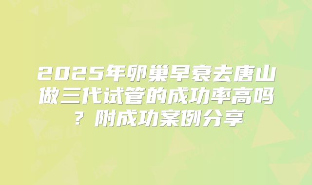 2025年卵巢早衰去唐山做三代试管的成功率高吗？附成功案例分享