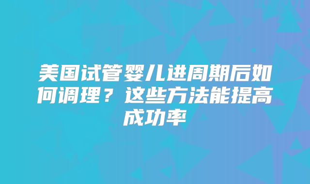 美国试管婴儿进周期后如何调理？这些方法能提高成功率