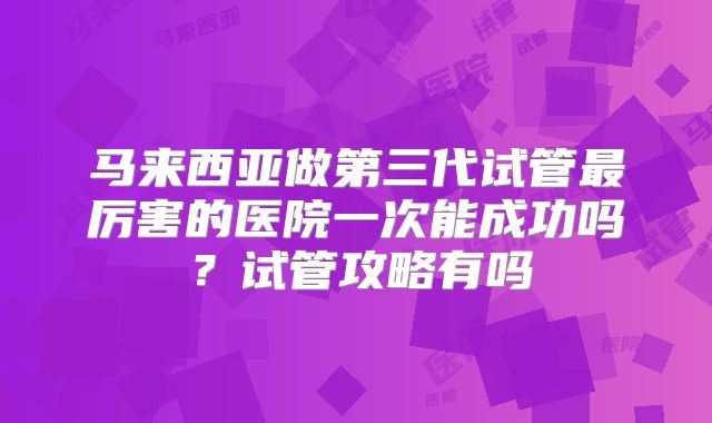 马来西亚做第三代试管最厉害的医院一次能成功吗？试管攻略有吗