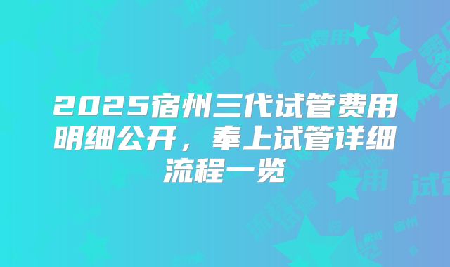 2025宿州三代试管费用明细公开，奉上试管详细流程一览