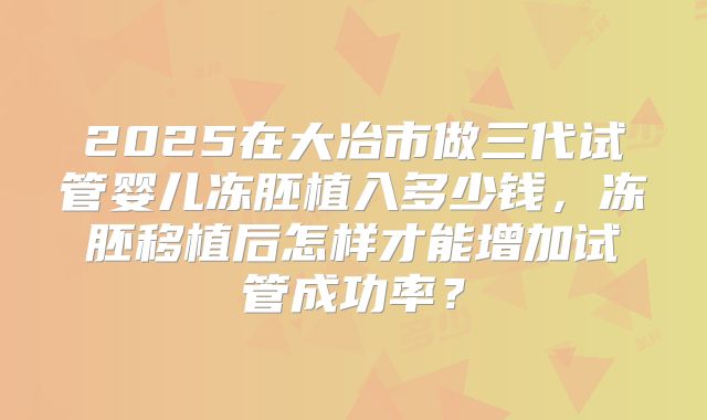 2025在大冶市做三代试管婴儿冻胚植入多少钱,冻胚移植后怎样才能增加试管成功率?