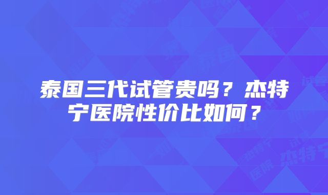 泰国三代试管贵吗？杰特宁医院性价比如何？