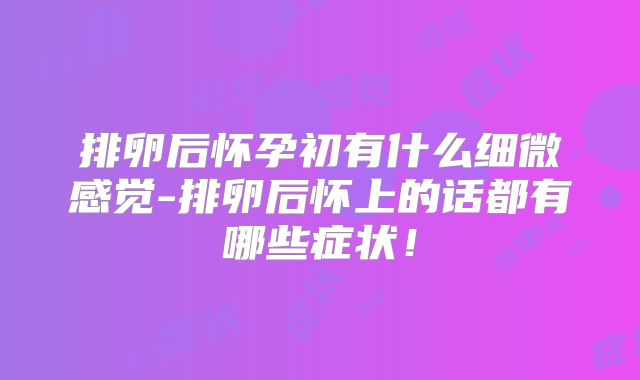 排卵后怀孕初有什么细微感觉-排卵后怀上的话都有哪些症状!