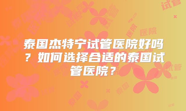 泰国杰特宁试管医院好吗？如何选择合适的泰国试管医院？
