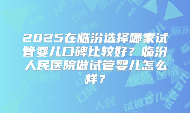 2025在临汾选择哪家试管婴儿口碑比较好?临汾人民医院做试管婴儿怎么样?