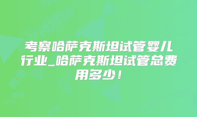 考察哈萨克斯坦试管婴儿行业_哈萨克斯坦试管总费用多少！