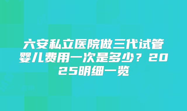 六安私立医院做三代试管婴儿费用一次是多少?2025明细一览