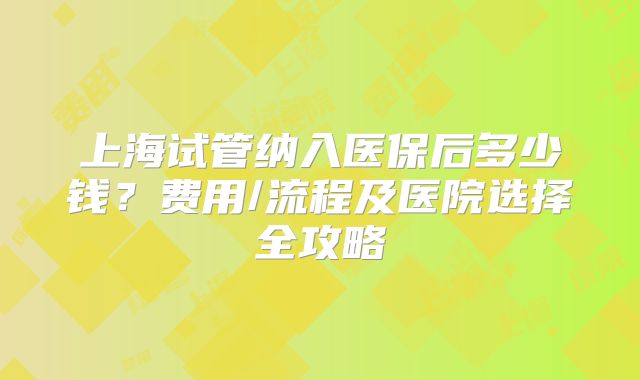 上海试管纳入医保后多少钱？费用/流程及医院选择全攻略