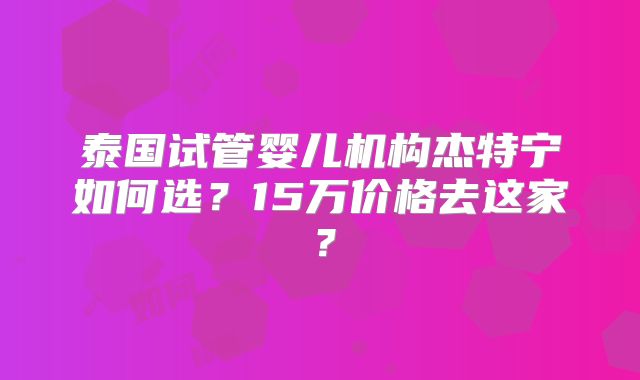 泰国试管婴儿机构杰特宁如何选？15万价格去这家？