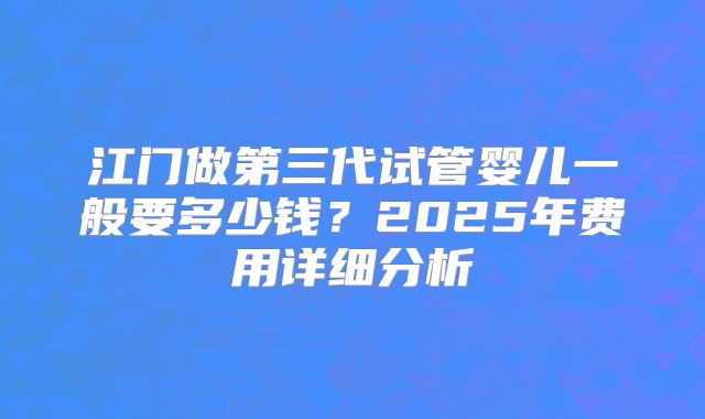 江门做第三代试管婴儿一般要多少钱？2025年费用详细分析