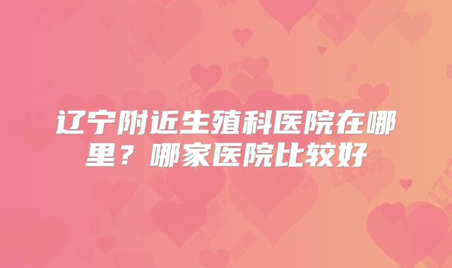 辽宁附近生殖科医院在哪里？哪家医院比较好