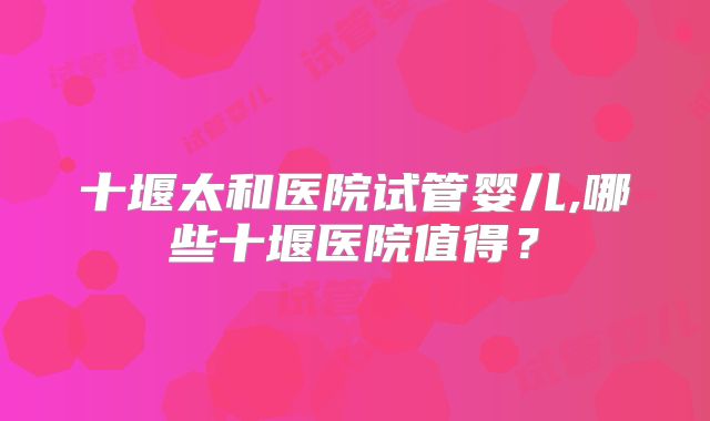 十堰太和医院试管婴儿,哪些十堰医院值得？