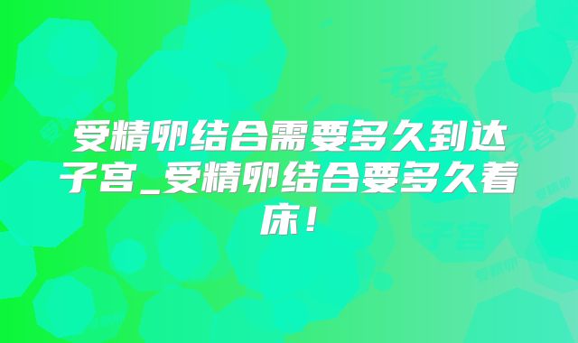 受精卵结合需要多久到达子宫_受精卵结合要多久着床!
