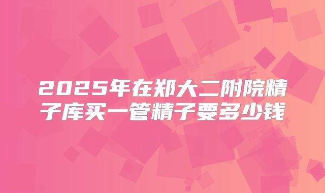2025年在郑大二附院精子库买一管精子要多少钱