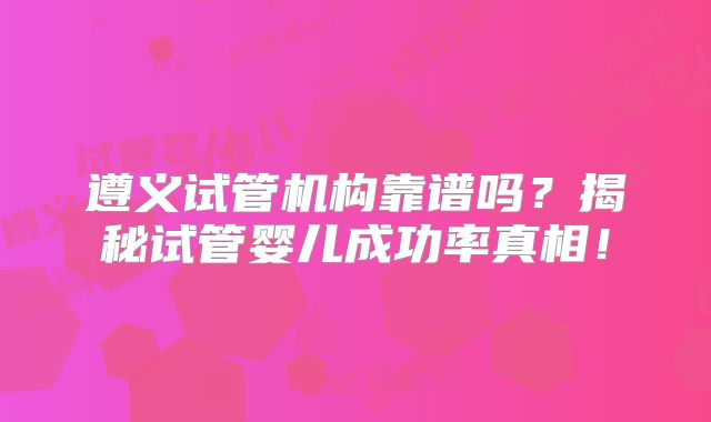 遵义试管机构靠谱吗？揭秘试管婴儿成功率真相！