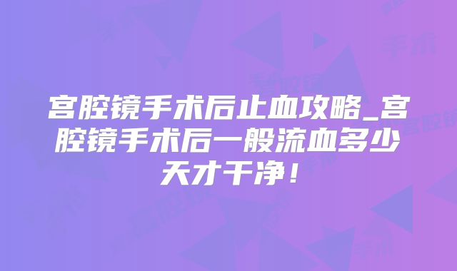 宫腔镜手术后止血攻略_宫腔镜手术后一般流血多少天才干净！