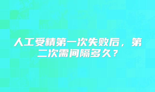 人工受精第一次失败后,第二次需间隔多久?