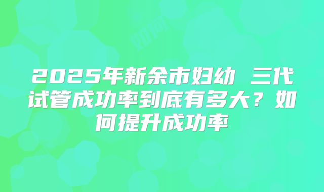 2025年新余市妇幼 三代试管成功率到底有多大?如何提升成功率