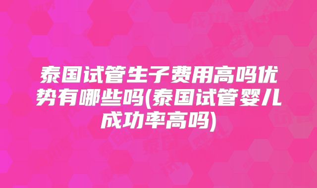 泰国试管生子费用高吗优势有哪些吗(泰国试管婴儿成功率高吗)