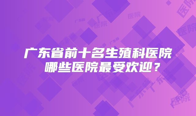 广东省前十名生殖科医院 哪些医院最受欢迎?