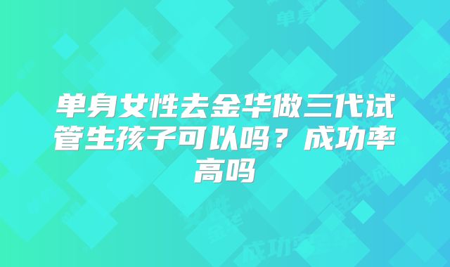 单身女性去金华做三代试管生孩子可以吗?成功率高吗