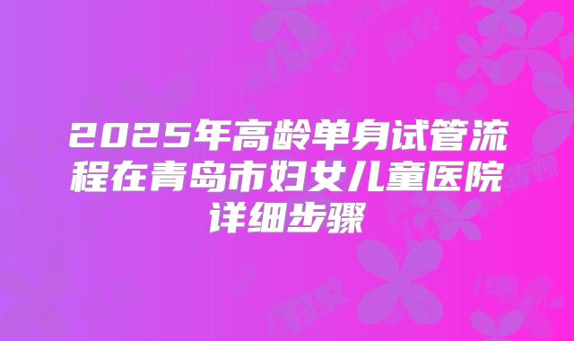 2025年高龄单身试管流程在青岛市妇女儿童医院详细步骤