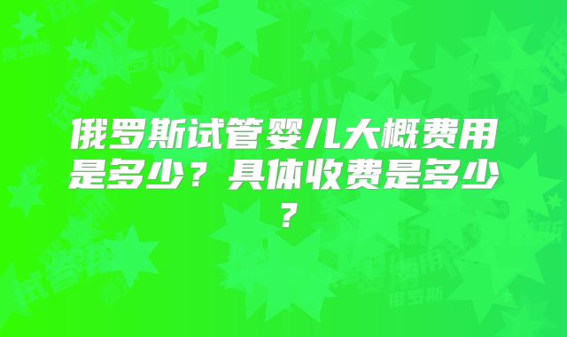 俄罗斯试管婴儿大概费用是多少?具体收费是多少?