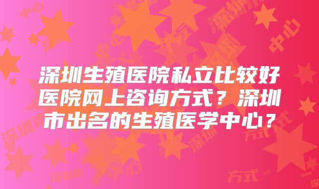 深圳生殖医院私立比较好医院网上咨询方式？深圳市出名的生殖医学中心？