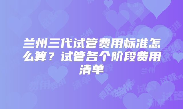 兰州三代试管费用标准怎么算？试管各个阶段费用清单