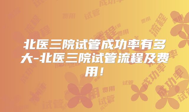 北医三院试管成功率有多大-北医三院试管流程及费用！
