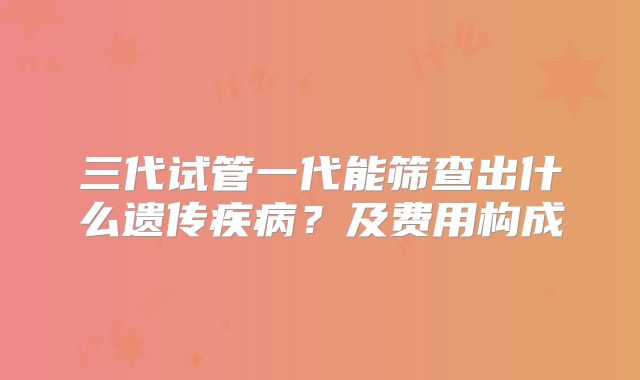 三代试管一代能筛查出什么遗传疾病？及费用构成