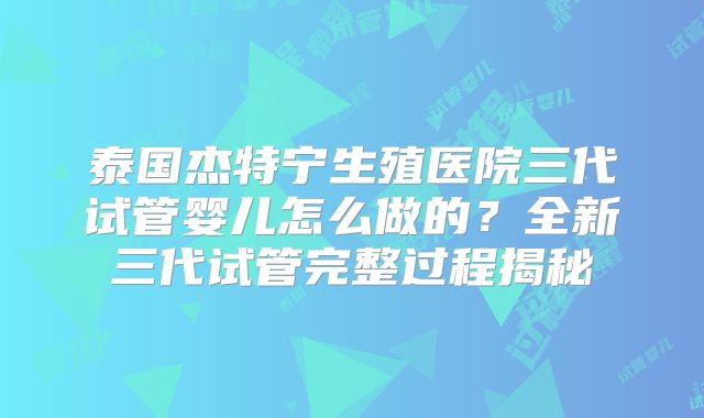 泰国杰特宁生殖医院三代试管婴儿怎么做的？全新三代试管完整过程揭秘