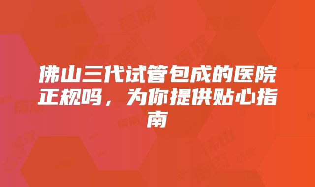 佛山三代试管包成的医院正规吗,为你提供贴心指南