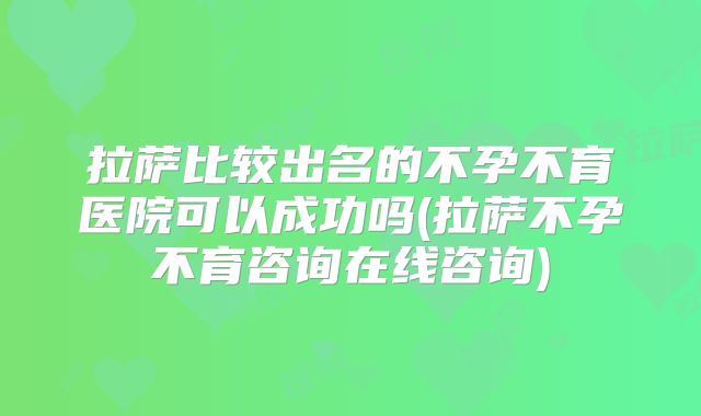 拉萨比较出名的不孕不育医院可以成功吗(拉萨不孕不育咨询在线咨询)