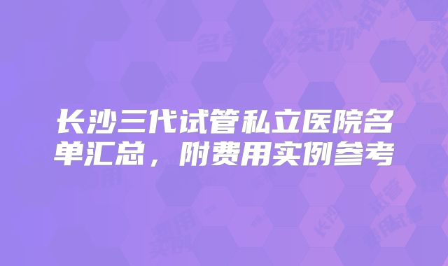 长沙三代试管私立医院名单汇总，附费用实例参考