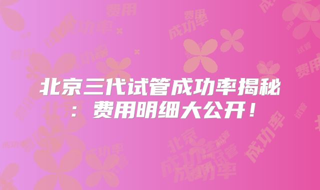 北京三代试管成功率揭秘：费用明细大公开！