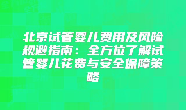 北京试管婴儿费用及风险规避指南：全方位了解试管婴儿花费与安全保障策略