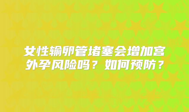 女性输卵管堵塞会增加宫外孕风险吗?如何预防?