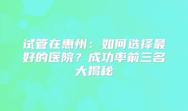 试管在惠州:如何选择最好的医院?成功率前三名大揭秘